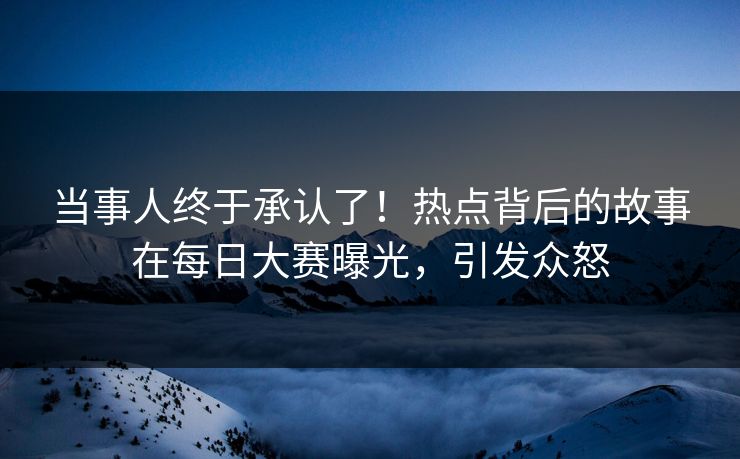 当事人终于承认了！热点背后的故事在每日大赛曝光，引发众怒