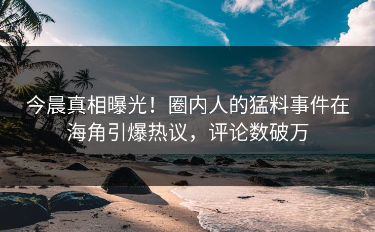 今晨真相曝光！圈内人的猛料事件在海角引爆热议，评论数破万