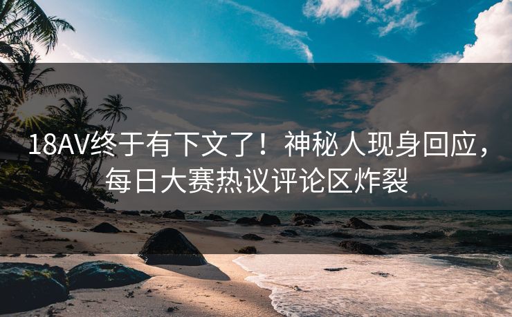 18AV终于有下文了！神秘人现身回应，每日大赛热议评论区炸裂