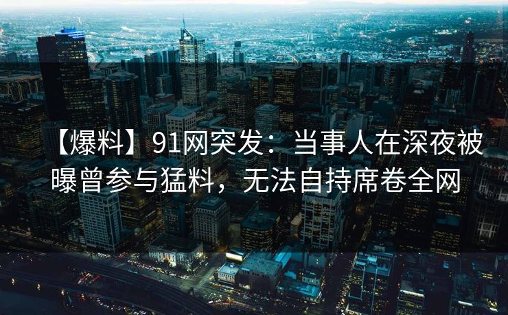 【爆料】91网突发：当事人在深夜被曝曾参与猛料，无法自持席卷全网