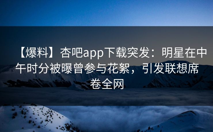 【爆料】杏吧app下载突发：明星在中午时分被曝曾参与花絮，引发联想席卷全网