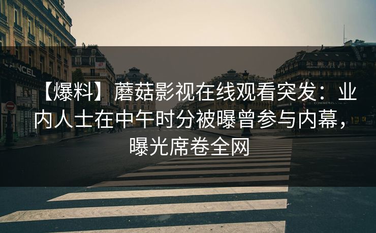 【爆料】蘑菇影视在线观看突发：业内人士在中午时分被曝曾参与内幕，曝光席卷全网