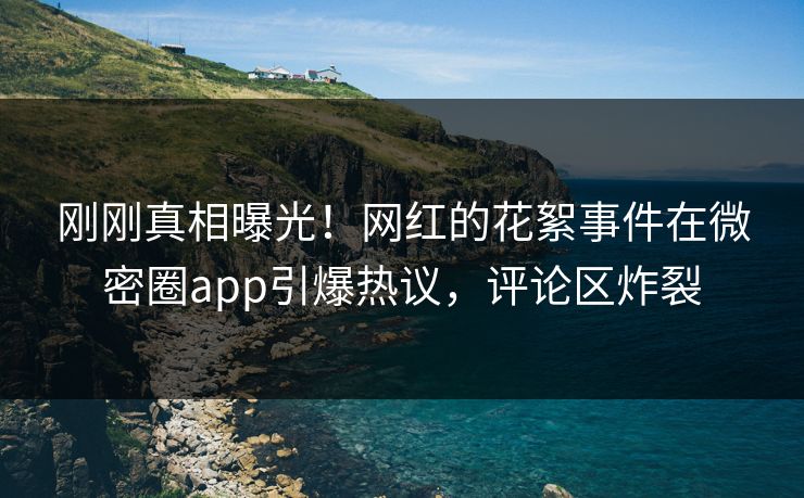 刚刚真相曝光！网红的花絮事件在微密圈app引爆热议，评论区炸裂
