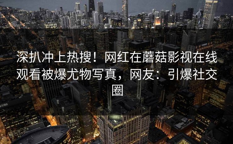 深扒冲上热搜！网红在蘑菇影视在线观看被爆尤物写真，网友：引爆社交圈