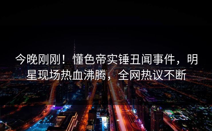 今晚刚刚！懂色帝实锤丑闻事件，明星现场热血沸腾，全网热议不断