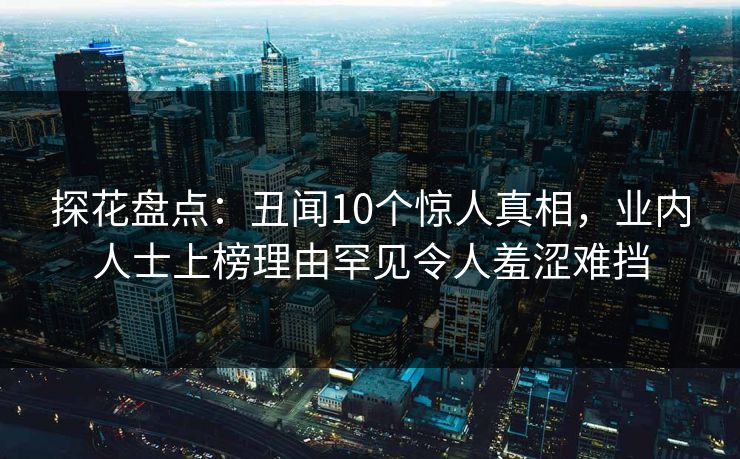 探花盘点：丑闻10个惊人真相，业内人士上榜理由罕见令人羞涩难挡