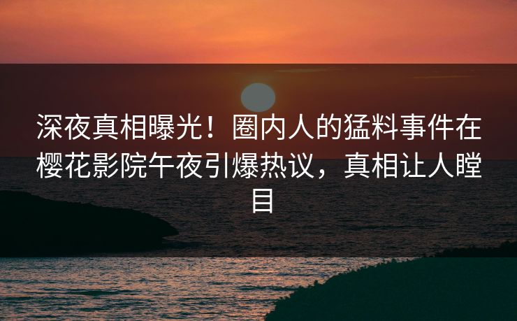 深夜真相曝光！圈内人的猛料事件在樱花影院午夜引爆热议，真相让人瞠目