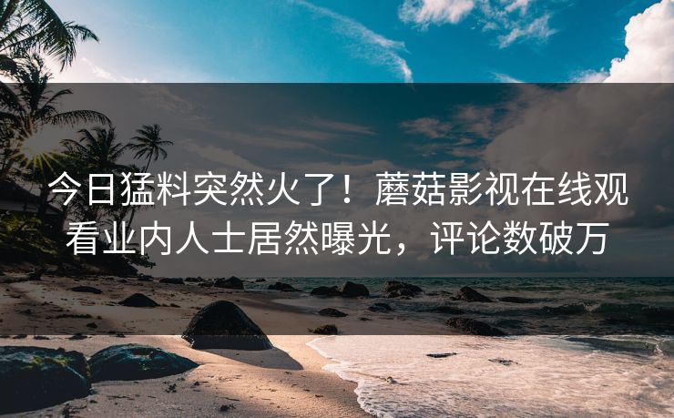 今日猛料突然火了！蘑菇影视在线观看业内人士居然曝光，评论数破万