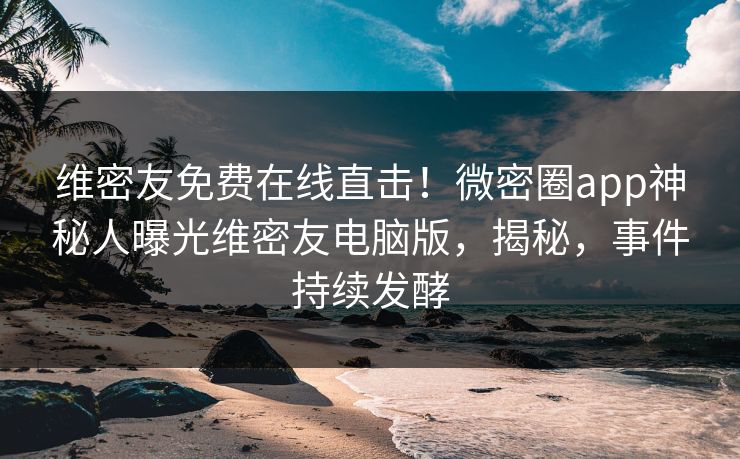 维密友免费在线直击！微密圈app神秘人曝光维密友电脑版，揭秘，事件持续发酵