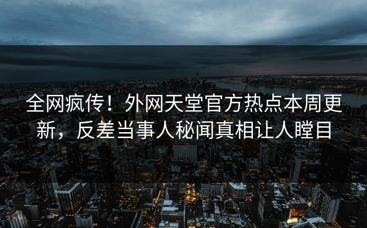 全网疯传！外网天堂官方热点本周更新，反差当事人秘闻真相让人瞠目