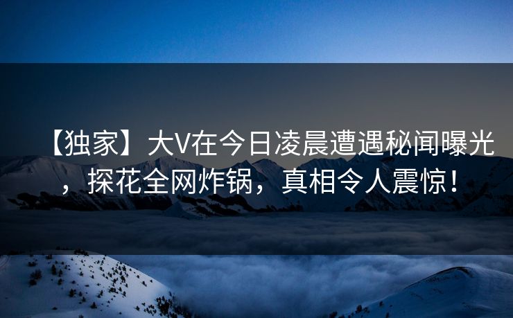 【独家】大V在今日凌晨遭遇秘闻曝光，探花全网炸锅，真相令人震惊！