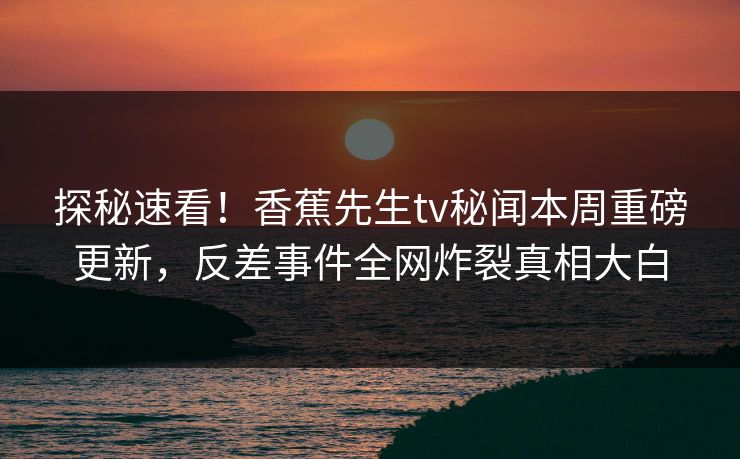 探秘速看！香蕉先生tv秘闻本周重磅更新，反差事件全网炸裂真相大白