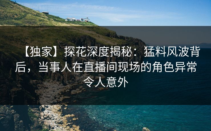 【独家】探花深度揭秘：猛料风波背后，当事人在直播间现场的角色异常令人意外