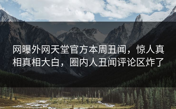 网曝外网天堂官方本周丑闻，惊人真相真相大白，圈内人丑闻评论区炸了