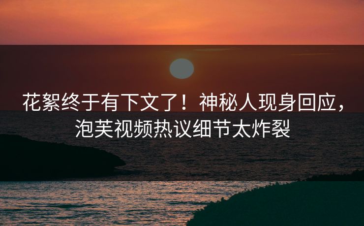 花絮终于有下文了！神秘人现身回应，泡芙视频热议细节太炸裂
