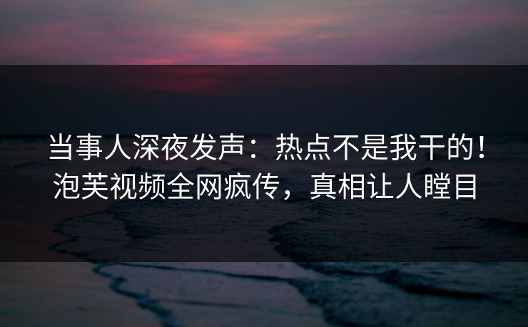 当事人深夜发声:热点不是我干的!泡芙视频全网疯传,真相让人瞠目 当事人深夜发声:热点不是我干的!泡芙视频全网疯传,真相让人瞠目