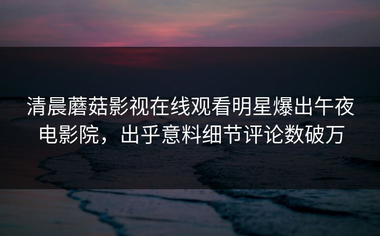清晨蘑菇影视在线观看明星爆出午夜电影院，出乎意料细节评论数破万