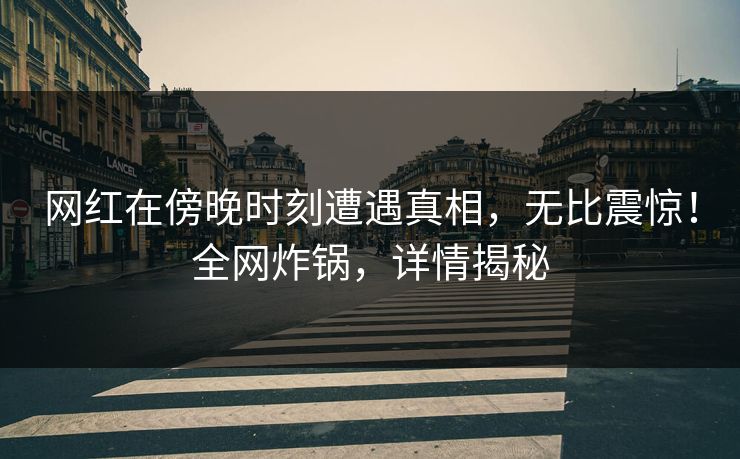 网红在傍晚时刻遭遇真相，无比震惊！全网炸锅，详情揭秘