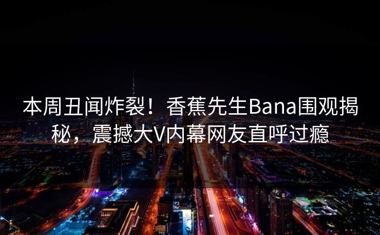 本周丑闻炸裂!香蕉先生Bana围观揭秘,震撼大V内幕网友直呼过瘾 本周丑闻炸裂!香蕉先生Bana围观揭秘,震撼大V内幕网友直呼过瘾