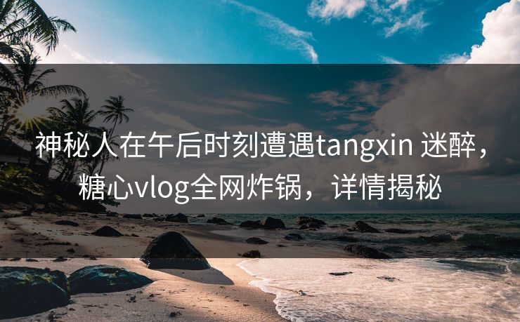 神秘人在午后时刻遭遇tangxin 迷醉,糖心vlog全网炸锅,详情揭秘 神秘人在午后时刻遭遇tangxin 迷醉,糖心vlog全网炸锅,详情揭秘