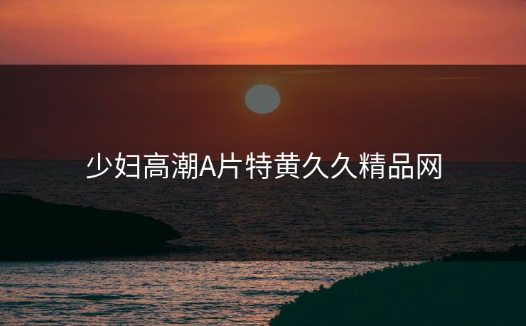 少妇高潮A片特黄久久精品网