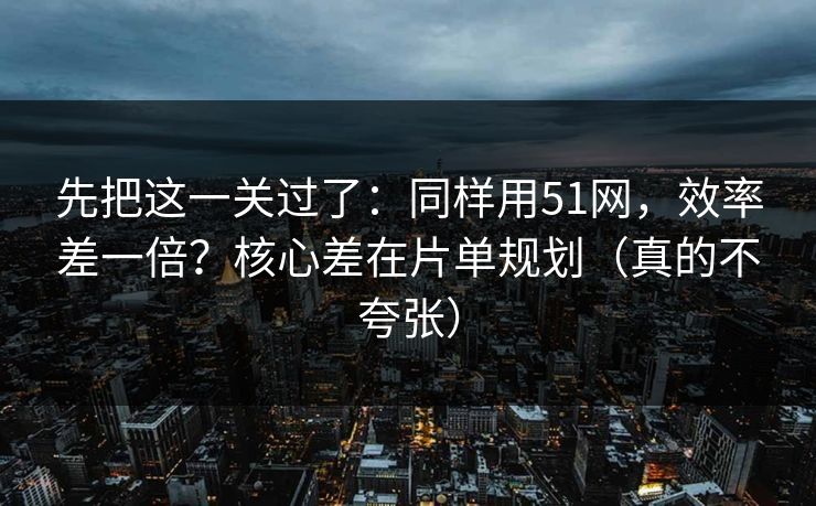 先把这一关过了：同样用51网，效率差一倍？核心差在片单规划（真的不夸张）