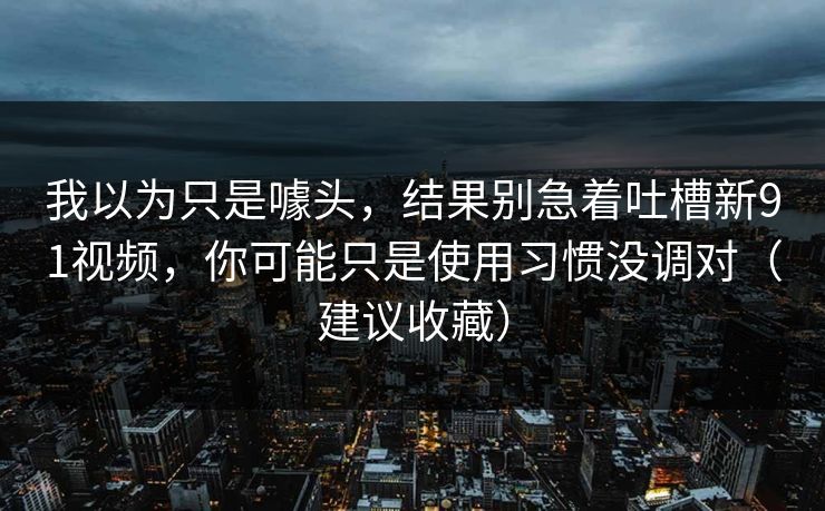 我以为只是噱头，结果别急着吐槽新91视频，你可能只是使用习惯没调对（建议收藏）