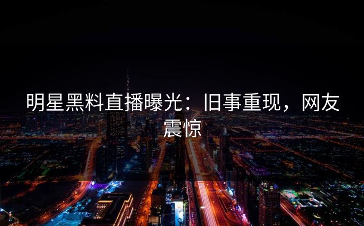 明星黑料直播曝光：旧事重现，网友震惊
