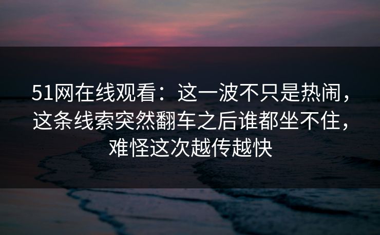 51网在线观看：这一波不只是热闹，这条线索突然翻车之后谁都坐不住，难怪这次越传越快