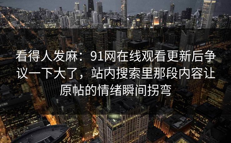 看得人发麻:91网在线观看更新后争议一下大了,站内搜索里那段内容让原帖的情绪瞬间拐弯 看得人发麻:91网在线观看更新后争议一下大了,站内搜索里那段内容让原帖的情绪瞬间拐弯