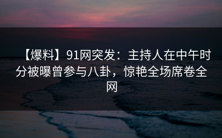 【爆料】91网突发：主持人在中午时分被曝曾参与八卦，惊艳全场席卷全网